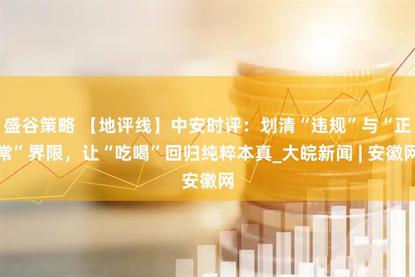 盛谷策略 【地评线】中安时评：划清“违规”与“正常”界限，让“吃喝”回归纯粹本真_大皖新闻 | 安徽网