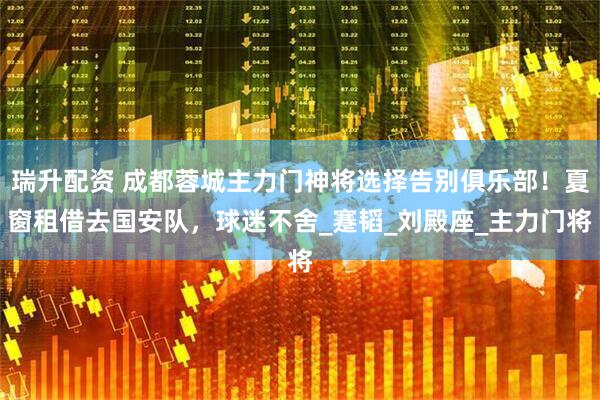 瑞升配资 成都蓉城主力门神将选择告别俱乐部！夏窗租借去国安队，球迷不舍_蹇韬_刘殿座_主力门将