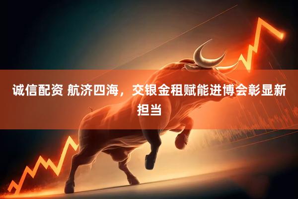 诚信配资 航济四海，交银金租赋能进博会彰显新担当
