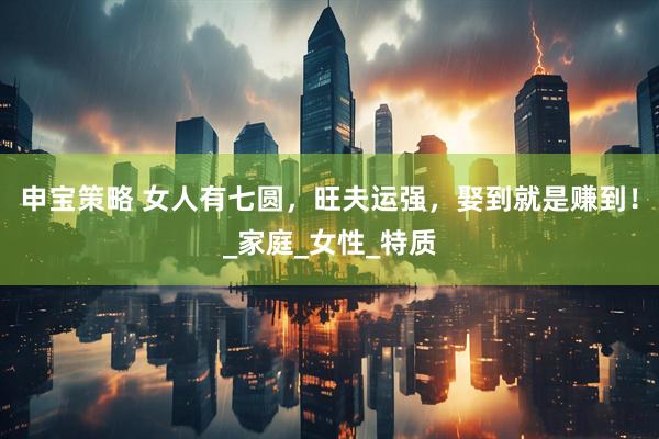 申宝策略 女人有七圆，旺夫运强，娶到就是赚到！_家庭_女性_特质