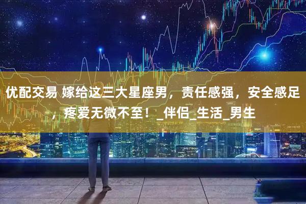 优配交易 嫁给这三大星座男，责任感强，安全感足，疼爱无微不至！_伴侣_生活_男生