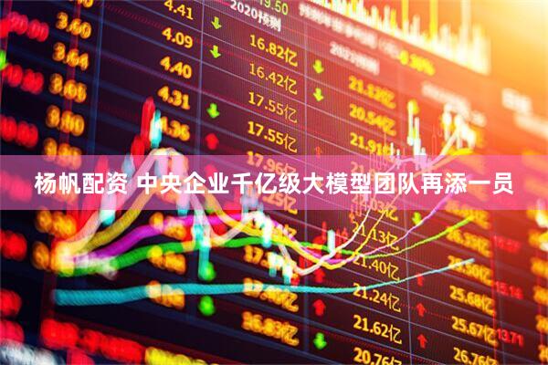 杨帆配资 中央企业千亿级大模型团队再添一员