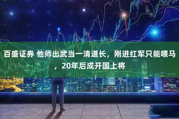 百盛证券 他师出武当一清道长，刚进红军只能喂马，20年后成开国上将