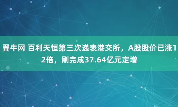 翼牛网 百利天恒第三次递表港交所，A股股价已涨12倍，刚完成37.64亿元定增