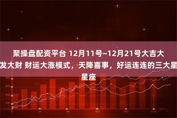 聚操盘配资平台 12月11号~12月21号大吉大利发大财 财运大涨模式，天降喜事，好运连连的三大星座
