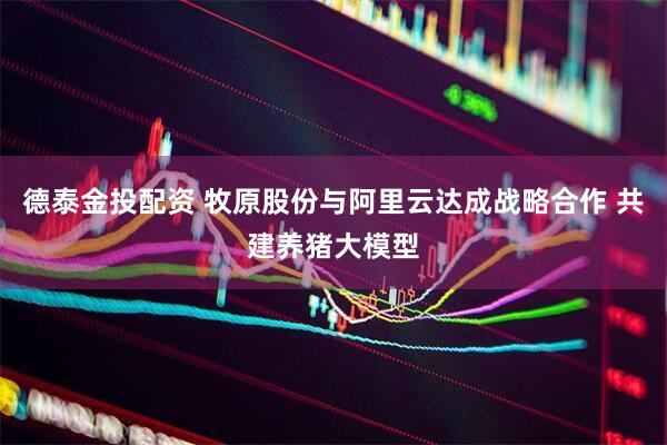 德泰金投配资 牧原股份与阿里云达成战略合作 共建养猪大模型